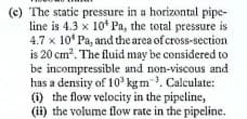(c) The static pressure in a horizontal pipe-
line is 4.3 x 10* Pa, the total pressure is
4.7 x 10* Pa, and the area of cross-section
is 20 cm?. The fluid may be considered to
be incompressible and non-viscous and
has a density of 10' kg m. Calculate:
(i) the flow velocity in the pipeline,
(ii) the volume flow rate in the pipeline.
