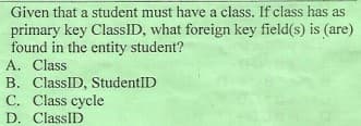 Given that a student must have a class. If class has as
primary key ClassID, what foreign key field(s) is (are)
found in the entity student?
A. Class
B. ClassID, StudentID
C. Class cycle
D. ClassID
