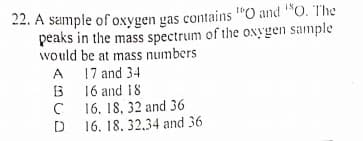 22. A sample of oxygen gas contains "O and "O. The
peaks in the mass spectrum of the oNygen sample
would be at mass numbers
17 and 34
13
A
16 and 18
16. 18, 32 and 36
16. 18, 32.34 and 36
D

