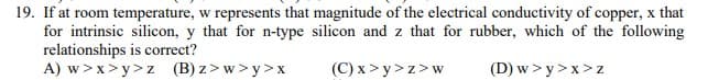 19. If at room temperature, w represents that magnitude of the electrical conductivity of copper, x that
for intrinsic silicon, y that for n-type silicon and z that for rubber, which of the following
relationships is correct?
A) w > x> y>z (B) z>w> y>x
(C) x > y> z>w
(D) w > y >x> z
