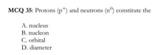 MCQ 35: Protons (p*) and neutrons (n') constitute the
A. nucleus
B. nucleon
C. orbital
D. diameter
