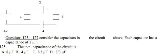 2
4V
Questions 125 – 127 consider the capacitors in
capacitance of 2 µF.
125.
the circuit
above. Each capacitor has a
The total capacitance of the circuit is
A. 8 µF B. 4 µF C. 2/3 µF D. 8/3 µF
3.

