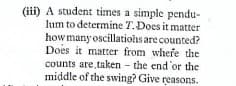 (iii) A student times a simple pendu-
lum to determine T.Does it matter
how manyoscillatiohs are counted?
Does it matter from whefe the
counts are taken - the end'or the
middle of the swing? Give reasons.
