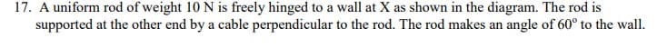 17. A uniform rod of weight 10 N is freely hinged to a wall at X as shown in the diagram. The rod is
supported at the other end by a cable perpendicular to the rod. The rod makes an angle of 60° to the wall.
