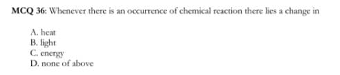 MCQ 36: Whenever there is an occurrence of chemical reaction there lies a change in
A. heat
B. light
C. energy
D. none of above

