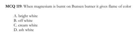 MCQ 119: When magnesium is burnt on Bunsen burner it gives flame of color
A. bright white
B. off white
C. cream white
D. ash white
