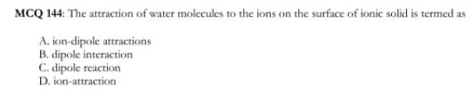 MCQ 144: The attraction of water molecules to the ions on the surface of ionic solid is termed as
A. ion-dipole attractions
B. dipole interaction
C. dipole reaction
D. ion-attraction
