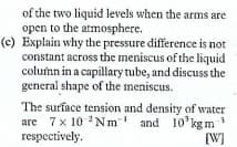 of the two liquid levels when the arms are
open to the atmosphere.
(c) Explain why the pressure difference is not
constant across the meniscus of the liquid
column in a capillary tube, and discuss the
general shape of the meniscus.
The surface tension and density of water
are 7x 10 'Nm and 10'kgm
respectively.
in
[W]
