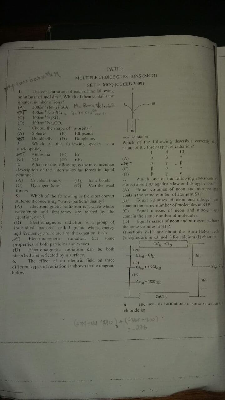 PART I:
MULTIPLE CHOICE QUESTIONS (MCQ)
SET 1: MCQ (CGCEB 2009)
%3D
The concentration of each of the following
solutions is I mol dm Which of them contains the
greatest nunber of ions?
(A)
200cm (NH.).So, M- Ramne Vol tnd.
400cm" Na PO, -= 3.15 10
300cm 11,SO
500em Na:CO
Choose the shape of "p-orbital"
Spheres
Dumbbells
Which of the following species is a
(C)
(D)
Ellipsoids
Doughnuts
(A)
(B)
source ol radiation
(D)
Which of the following describes correctly ile
nature of the three types of radiation?
3.
nucleopbile?
(3)
Br
(A)
(D)
Which of the fellowing is the most accurate
description of the anermolecuiar forces in liquid
(C)
NO.
II
(C)
pentane?
(D)
Covalent tonds
Ilydrogen hond
lonie bonds
Van der waa!
Which one of the tollowing statenents s
correct abort Avogadro's law and its application
Equal volumes of neon and nitrogen gas
7.
(A)
(C)
forces
(i3)
(A)
contain the same pumber of atoms at SIP
Wiich of the following is the most correct.
statement cencerning "wave-particle duality?
Electromagnetie radiation is a wave whose
wavetength und frequency are related by the
5.
Equa! volumes of neon and nitrogen gs
contain the same number of molecules at STP.
(C)
contain the same number of molecules
(D)
the same volume at STP.
Questions 8-11 are about the Born-Haber s cle
(energies are in kJ mol") for ealcium () chioride
(A)
Equal masses of neon and nitrogen gas
equation, c= vA
(B)
Equal masses of neon and nitreogen gas hate
Electromagnetie radistion is a group of
individui "packets Lalled quanta whose energy
ani frequency are related hy the equation, E-y
Eieetromagnetie
radiation
has
Some
properties of both particles and waves
(D)
absorbed and reflected by a surface.
Ca'a Cha
Electromagnetic radiation can be both
+590
-Cag) + Clp)
-364
The effect of an electrie field on three
different types of radiation is shown in the diagram
6.
+121
Ca + 1/2Clzie)
below.
+177
Ca + 1/2Clig
CaCl
8.
I ie neat oL 1Omation 31 Soni caicum tl
chloride is:
296
