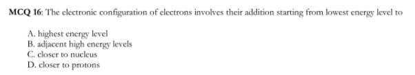 MCQ 16: The electronic configuration of clectrons involves their addition starting from lowest energy level to
A. highest energy level
B. adjacent high energy levels
C. closer to nucleus
D. closer to protons
