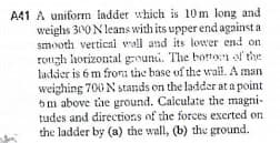 A41 A uniform ladder which is 10m long and
weighs 300N leans with its upper end against a
smooth vertical wall and its lower end on
rongh horizontal grouni. The borton of the
ladder is 6 m fron: the base of the wrail. A man
weighing 700 N stands on the ladder at a point
5m above the ground. Calculate the magni-
tudes and directions of the forces excrted on
the ladder by (a) the wall, (b) the ground.
