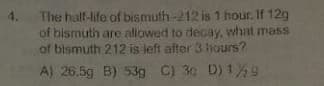 4. The half-life of bismuth-212 is 1 hour. If 12g
of bismuth are allowed to decay, what mass
of bismuth 212 is left after 3 hours?
A) 26.5g B) 53g C) 3g D) 19
