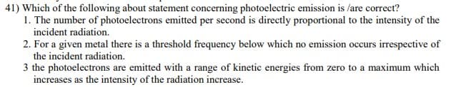 41) Which of the following about statement concerning photoelectric emission is /are correct?
1. The number of photoelectrons emitted per second is directly proportional to the intensity of the
incident radiation.
2. For a given metal there is a threshold frequency below which no emission occurs irrespective of
the incident radiation.
3 the photoelectrons are emitted with a range of kinetic energies from zero to a maximum which
increases as the intensity of the radiation increase.
