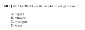 MCQ 25: 1.67*10-27kg is the weight of a single atom of
A. oxygen
B. nitrogen
C. hydrogen
D. water
