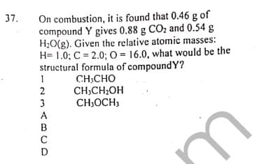 On combustion, it is found that 0.46 g of
compound Y gives 0.88 g CO2 and 0.54 g
H;O(g). Given the relative atomic masses:
H= 1.0; C = 2.0; 0 = 16.0, what would be the
structural formula of compoundY?
CH:CHO
CH,CH;OH
CH,OCH,
37.
1
2
3
A
C
