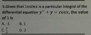 5.Given that lxsinx is a particular integral of the
differential equation y" +y = cosx, the value
of 2 is
A. -1
В. 1
C.
D. 2
