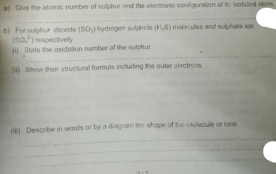 a) Give the atomic number of sulphur and the electronic configuration of its isolated atom
b) For sulphur dioxide (SO2) hydrogen sulphide (H2S) molecules and sulphate ion
(So,) respectively
(i) State the oxidation number of the sulphur.
(ii) Show their structural formula including the outer electrons.
(iii) Describe in words or by a diagram the shape of the molecule or ions.
