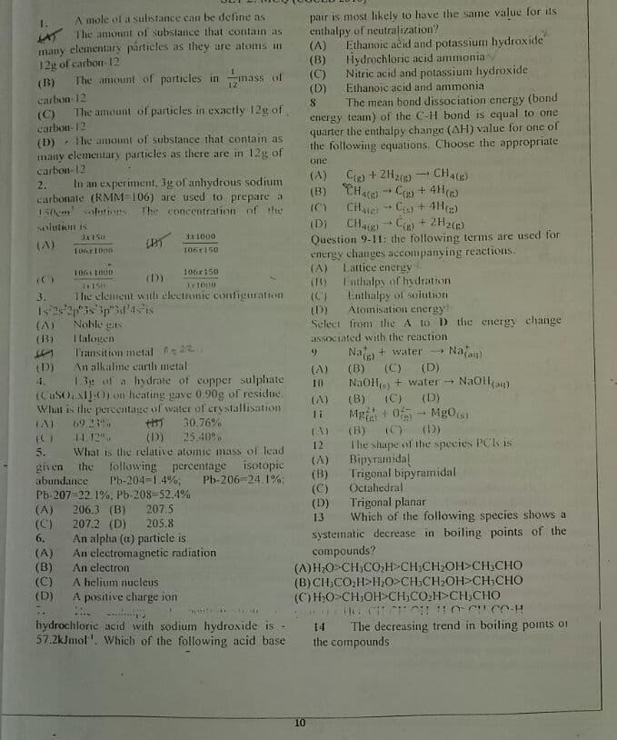 pair is most likely to have the same value for its
enthalpy of neutralization?
(A)
(B)
(C)
(D)
A mole of a substance caHt be define as
1.
A The amount of substance that contain as
many elementary particles as they are atoms in
12g of carbon- 12
Ethanoic ačid and potassium hydroxide
Hydrochloric acid ammonia
Nitric acid and potassium hydroxide
Ethanoic acid and ammonia
(B)
The anount of particles in mass of
The mean bond dissociation energy (bond
energy team) of the C-H bond is equal to one
quarter the enthalpy change (AH) value for one of
the following equations. Choose the appropriate
carbon- 12
8.
The amount of particles in exactly 12g of
(C)
carbon-12
The amouni of substance that contain as
(D)
many elementary particles as there are in 12g of
carbon-12
In an experiment, 3g of anhydrous sodium
carbonate (RMM-106) are used to prepare a
150em solurins
one
- CH4(E)
(A) Cie) + 2203)
(B) CH4) C + 4H()
(C) CHe + Cy+ 4H)
(Di CHag C + 2H2(e)
Question 9-1I: the following terms are used for
energy changes accompanying reactions.
Lattice
I nthalpy of hydration
Enthalpy of solution
Atomisation energy
2.
The concentration of
solution is
3:1000
(A)
106r150
(A)
energy
106r150
(D)
Ihe element with clectronic configuration
(C)
(D)
Select from the A to D the energy change
3.
(A)
(3)
I lalogen
Transition metal 22
associated with the reaction
Nae + water
Naan)
(D)
An alkalme earth metal
(C) (D)
NaoH + water - NaOlla)
(D)
Mg + 0- Mg0s)
(D)
(A)
(B)
1.3e uf a hydrate of copper sulphate
(CUSONIJO) n heating gave 0 90g of residue.
What is the pereentage of water of erystallisation
4.
10
(A)
(B)
(C)
69 2.
11. 12".
30.76%
(C)
(B)
Ihe shape of the species PCI is
Bipyramidal
Trigonal bipyramidal
Octahedral
(A)
(D)
25.40,
12
5.
What is the relative atomic mass of lead
(A)
(B)
(C)
(D)
13
following percentage isotopie
Pb-206-24 1%:
given the
Ph-204-1 4%,
Pb-207-22. 1%, Pb-208-52.4%
207.5
abundance
Trigonal planar
Which of the following species shows a
systematic decrease in boiling points of the
compounds?
(A) H;O>CH;CO,H>CH;CH2OH>CH CHO
(B)CH,CO:H>H0>CH,CH2OH>CH;CHO
(C)H;O>CH;OH>CH;CO;H>CH;CHO
(A)
(C)
6.
206.3 (B)
207.2 (D)
An alpha (a) particle is
An electromagnetic radiation
205.8
(A)
(B)
(C)
(D)
An electron
A helium nucleus
A positive charge ion
hydrochlorie acid with sodium hydroside is -
57.2kJmol'. Which of the following acid base
The decreasing trend in boiling points oi
the compounds
14
10
