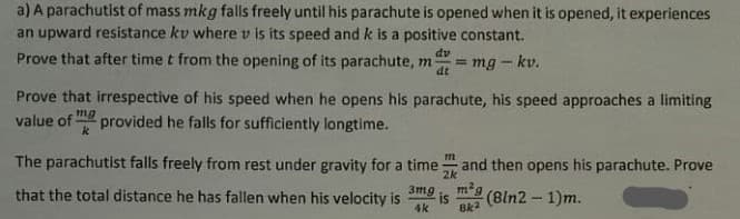 a) A parachutist of mass mkg falls freely until his parachute is opened when it is opened, it experiences
an upward resistance kv where v is its speed and k is a positive constant.
dv
Prove that after time t from the opening of its parachute, m
= mg - kv.
dt
Prove that irrespective of his speed when he opens his parachute, his speed approaches a limiting
value of mg
provided he falls for sufficiently longtime.
k
The parachutist falls freely from rest under gravity for a time and then opens his parachute. Prove
m
2k
that the total distance he has fallen when his velocity is
m2g
3mmg
is
(8ln2 - 1)m.
4k
8k2
