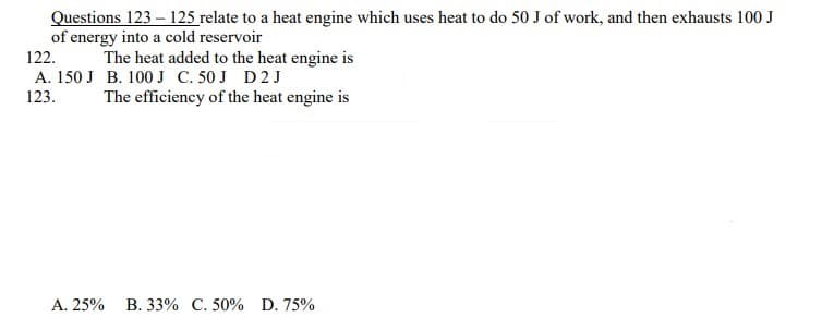 Questions 123 – 125 relate to a heat engine which uses heat to do 50 J of work, and then exhausts 100 J
of energy into a cold reservoir
122.
The heat added to the heat engine is
A. 150 J B. 100J C. 50 J D2 J
123.
The efficiency of the heat engine is
A. 25%
B. 33% C. 50% D. 75%
