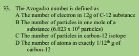 33. The Avogadro number is defined as
A The number of electron in 12g of C-12 substance
B The number of particles in one mole of a
substance (6.023 x 10" particles)
C The number of particles in carbon-12 isotope
D The number of atoms in exactly 1/12 g of
carbon-12
