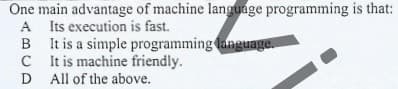 One main advantage of machine language programming is that:
A Its execution is fast.
B It is a simple programming language.
C tis machine friendly.
D All of the above.
D

