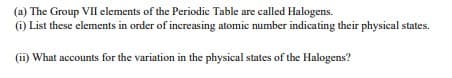 (a) The Group VII elements of the Periodic Table are called Halogens.
(i) List these elements in order of increasing atomic number indicating their physical states.
(ii) What accounts for the variation in the physical states of the Halogens?
