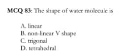 MCQ 83: The shape of water molecule is
A. linear
B. non-linear V shape
C. trigonal
D. tetrahedral
