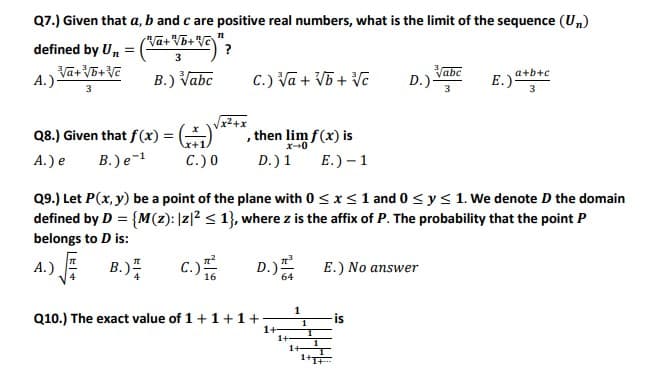 Q7.) Given that a, b and c are positive real numbers, what is the limit of the sequence (Un)
defined by Un =
3
A.) Va+ V5+V
B.) Vabc
C.) Va + V5 + Ve
Vabc
D.)
3
a+b+c
E.)
3
Q8.) Given that f (x) = (-)
then lim f(x) is
x-0
A.) e
B.) e-1
C.) 0
D.) 1
E.) – 1
Q9.) Let P(x, y) be a point of the plane with 0 < x<1 and 0 <y< 1. We denote D the domain
defined by D = {M(z): |z|² < 1}, where z is the affix of P. The probability that the point P
belongs to D is:
A.) B.)
c.)
D.)
E.) No answer
1
Q10.) The exact value of 1+1+1 +
-is
1
1+-
1+
