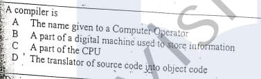 A compiler is
A The name given to a Computer Operator
B A part of a digital machine used to store information
C A part of the CPU
D' The translator of source code into object code

