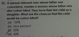 23. A normal-visloned man whose father was
colourblind, marles a woman whose father was
also colour-blind. They have their first child as a
daughter. What are the chances that this child
would be colour-blind?
(a) 100%
(b) Zero percent
e) 25%
(d) 50%
