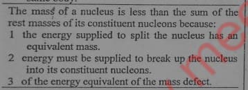 The mass of a nucleus is less than the sum of the
rest masses of its constituent nucleons because:
1 the energy supplied to split the nucleus has an
equivalent mass.
2 energy must be supplied to break up the nucleus
into its constituent nucleons.
3 of the energy equivalent of the mass defect.
