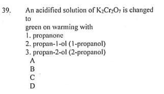 39.
An acidified solution of K2Cr2O, is changed
to
green on warming with
1. propanone
2. propan-1-ol (1-propanol)
3. propan-2-ol (2-propanol)
A.
B
C
