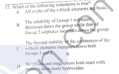 17. Which of the foliowing statements is true?
A
All oxides of the s-bleck elements are basic.
The solubility of Group I sulphates
decreases down the group while thal of
Ciroap 2 sulphates increases down the group.
13
The thermal stability of the carbonates of the
C s-block elements increases dwn both
Groups I and 2.
Beryllium and magnesium botih react with
water to form basic hydroxides
