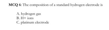 MCQ 6: The composition of a standard hydrogen electrode is
A. hydrogen gas
B. H+ ions
C. platinum electrode

