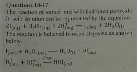 Questions 14-17
The reaction of iodide ions with hydrogen peroxide
in acid solution can be represented by the equation
21a9) + H202taq) + 2Hag)
The reaction is believed to occur stepwise as shown
below
- Iz(aq)
+ 2H20)
aq) + H202(aq)
H20+01(aq)
Ham
fast
HOltag)
(an)

