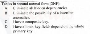 Tables in second normal form (2NF):
A
Eliminate all hidden dependencies.
Eliminate the possibility of a insertion
anomalies.
Have a composite key.
Have all non-key fields depend on the whole
primary key.
C
