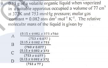 9 0.15 g of a volatile organic liquid when vaperized
in a suitable apparatus occupied a volume of 77 em'
at 372K and 753 mmHg pressure; molar gas
constant 0.082 atm dm' mol' K'. The relative
molecular mass ol'the liquid is given by
%3D
(0.15 x 0.082 x 373 x760
(753 x 0.077 )
(0.15 x 0.002 x 753
B
(760 x 0.077 )
(0.15 x 0.082 x 372
(753 x 0.077 )
(0.15 x 0.082 x 372
(753 x 77)
