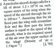 ) A particulat aircraft design calls for a
lift of about 1.2 x 10'N on each
square metre of the wing when the
speed of the aircraft through the air
is 100 ms-. Assuming that the air
flows past the wing with streamline
flaw and the flow past the lower
surface is equal to the speed of the
aircraft, what is the required speed
of the air over the upper surface of
the wing? (Density of "air
1.3 kgm-.)
(, '90]
