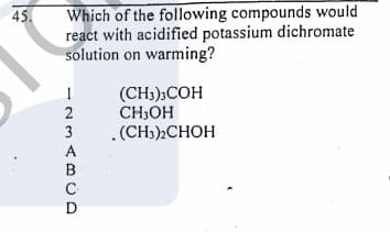 Which of the following compounds would
react with acidified potassium dichromate
solution on warming?
45.
(CH);COH
CH;OH
.(CH3)CHOH
2
3
A
B
D
