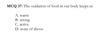 MCQ 37: The oxidation of food in our body keeps us
A. warm
B. strong
С. аctive
D. none of above
