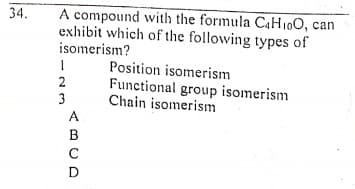 A compound with the formula C4H10O, can
exhibit which of the following types of
isomerism?
34.
Position isomerism
Functional group isomerism
Chain isomerism
2
3
A
B
D
