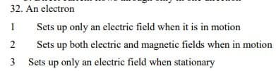 32. An electron
1
Sets up only an electric field when it is in motion
2
Sets up both electric and magnetic fields when in motion
3 Sets up only an electric field when stationary
