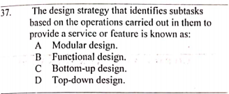 The design strategy that identifies subtasks
based on the operations carried out in them to
provide a service or feature is known as:
A Modular design.
B Funcțional design.
C Bottom-up design.
D Top-down design.
37.
