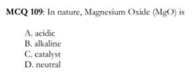MCQ 109: In nature, Magnesium Oxide (MgO) is
A. acidic
B. alkaline
C. catalyst
D. neutral
