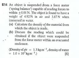 B14 An object is suspended from a force meter
('spring balance") capable of reading forces to
within +0.01 N. The object is found to have a
weight of 4.92N in air and 3.87 N when
immersed in water.
(a) Calculate the density of the material from
which the object is made.
(b) Discuss the reading which could be
obtained if the object were suspended
from the force meter within an evacuated
enclosure.
(Density of air = 1.3 kg m, density of water
= 1.0 x 10' kgm ')
(S]
