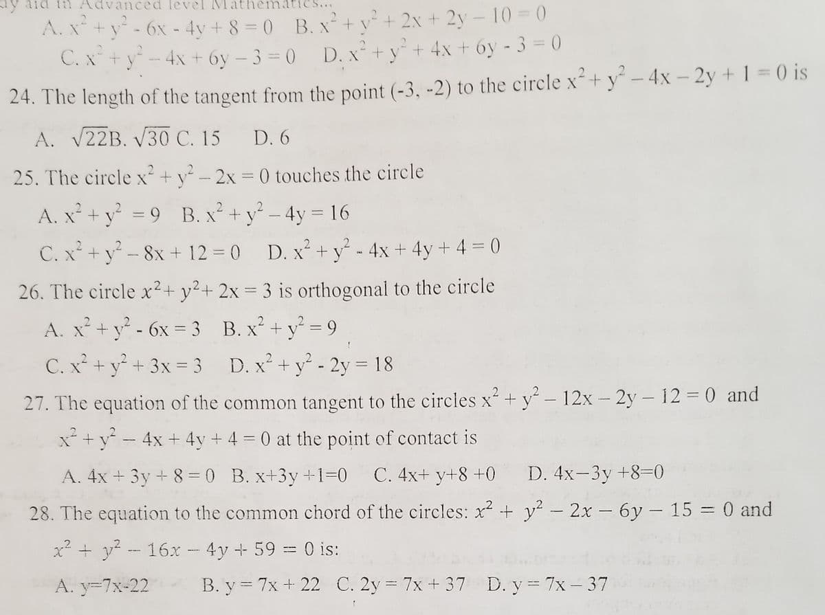 ay aid tn Advanced level
atics...
A. X*+y - 6x - 4v + 8 = 0 B. x+ v + 2x + 2y - 10 = (
C. x+y- 4x + 6y – 3 = 0 D. x²+ y* + 4x + 6y - 3 = 0
%3D
|
24. The length of the tangent from the point (-3, -2) to the circle x+y - 4x – 2y + 1 = 0 is
A. V22B. V30 C. 15
D. 6
25. The circle x² + y² – 2x = 0 touches the circle
%3D
A. x* + y = 9 B. x + y - 4y= 16
C. x²+ y² – 8x + 12 = 0 D. x² +y° - 4x + 4y + 4 = 0
26. The circle x²+ y²+ 2x = 3 is orthogonal to the circle
2
A. x²+y - 6x = 3 B. x² +y = 9
%3D
C. x² + y° + 3x = 3 D. x² + y - 2y = 18
27. The equation of the common tangent to the circles x+ y – 12x – 2y – 12 = 0 and
-
2.
+y - 4x + 4y + 4 = 0 at the point of contact is
A. 4x + 3y + 8=0 B. x+3y +1=0
C. 4x+ y+8 +0 D. 4x-3y +8=0
28. The equation to the common chord of the circles: x + y² – 2x – 6y - 15 = 0 and
x² + y? - 16x - 4y + 59 = 0 is:
A. y=7x-22
B. y = 7x + 22 C. 2y 7x + 37 D. y 7x- 37
