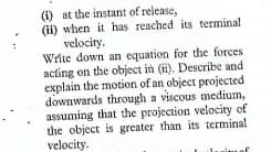 (i) at the instant of release,
(ii) when it has reached its terminal
velocity.
Write down an equation for the forces
acting on the object in (ii). Describe and
explain the motion of an object projected
downwards through a viscous medium,
assuming that the projection velocity of
the object is greater than its termina!
velocity.

