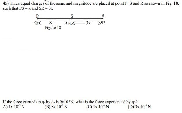45) Three equal charges of the same and magnitude are placed at point P, S and R as shown in Fig. 18,
such that PS = x and SR = 3x
P.
R
-3x>R
Figure 18
If the force exerted on q. by q, is 9x10*N, what is the force experienced by qs?
(B) 8x 10*N
A) Ix 10° N
(C) Ix 10“N
(D) 3x 10 N
