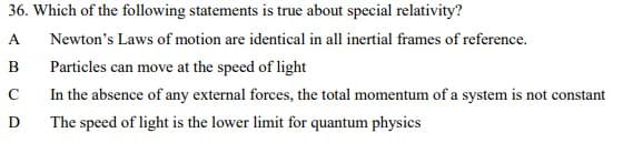 36. Which of the following statements is true about special relativity?
A
Newton's Laws of motion are identical in all inertial frames of reference.
B
Particles can move at the speed of light
In the absence of any external forces, the total momentum of a system is not constant
D
The speed of light is the lower limit for quantum physics
